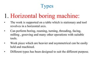 Types
1. Horizontal boring machine:
• The work is supported on a table which is stationary and tool
revolves in a horizontal axis.
• Can perform boring, reaming, turning, threading, facing,
milling , grooving and many other operations with suitable
tools.
• Work piece which are heavier and asymmetrical can be easily
held and machined.
• Different types has been designed to suit the different purpose.
 