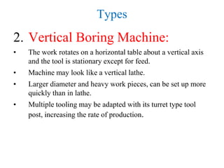 Types
2. Vertical Boring Machine:
• The work rotates on a horizontal table about a vertical axis
and the tool is stationary except for feed.
• Machine may look like a vertical lathe.
• Larger diameter and heavy work pieces, can be set up more
quickly than in lathe.
• Multiple tooling may be adapted with its turret type tool
post, increasing the rate of production.
 