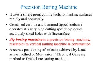 Precision Boring Machine
• It uses a single point cutting tools to machine surfaces
rapidly and accurately.
• Cemented carbide and diamond tipped tools are
operated at a very high cutting speed to produce
accurately sized holes with fine surface.
• Jig boring machine is a precision boring machine,
resembles to vertical milling machine in construction.
• Accurate positioning of holes is achieved by Lead
screw method or Mechanical / Electrical Gauging
method or Optical measuring method.
 