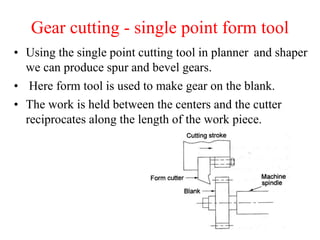 Gear cutting - single point form tool
• Using the single point cutting tool in planner and shaper
we can produce spur and bevel gears.
• Here form tool is used to make gear on the blank.
• The work is held between the centers and the cutter
reciprocates along the length of the work piece.
 