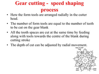 Gear cutting - speed shaping
process
• Here the form tools are arranged radially in the cutter
head.
• The number of form tools are equal to the number of teeth
to be cut on the gear blank
• All the tooth spaces are cut at the same time by feeding
along with tools towards the centre of the blank during
cutting stroke
• The depth of cut can be adjusted by radial movement.
 