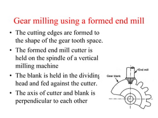 Gear milling using a formed end mill
• The cutting edges are formed to
the shape of the gear tooth space.
• The formed end mill cutter is
held on the spindle of a vertical
milling machine
• The blank is held in the dividing
head and fed against the cutter.
• The axis of cutter and blank is
perpendicular to each other
 