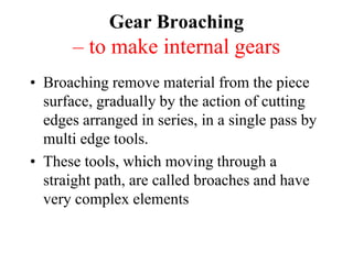 Gear Broaching
– to make internal gears
• Broaching remove material from the piece
surface, gradually by the action of cutting
edges arranged in series, in a single pass by
multi edge tools.
• These tools, which moving through a
straight path, are called broaches and have
very complex elements
 