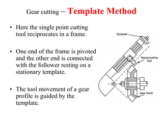 Gear cutting – Template Method
• Here the single point cutting
tool reciprocates in a frame.
• One end of the frame is pivoted
and the other end is connected
with the follower resting on a
stationary template.
• The tool movement of a gear
profile is guided by the
template.
 