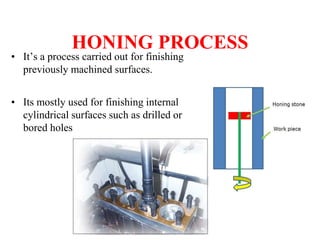 HONING PROCESS
• It’s a process carried out for finishing
previously machined surfaces.
• Its mostly used for finishing internal
cylindrical surfaces such as drilled or
bored holes
 