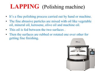 LAPPING (Polishing machine)
• It’s a fine polishing process carried out by hand or machine.
• The fine abrasive particles are mixed with oil like vegetable
oil, mineral oil, kerosene, olive oil and machine oil.
• This oil is fed between the two surfaces .
• Then the surfaces are rubbed or rotated one over other for
getting fine finishing.
 