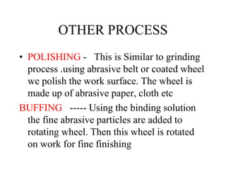 OTHER PROCESS
• POLISHING - This is Similar to grinding
process .using abrasive belt or coated wheel
we polish the work surface. The wheel is
made up of abrasive paper, cloth etc
BUFFING ----- Using the binding solution
the fine abrasive particles are added to
rotating wheel. Then this wheel is rotated
on work for fine finishing
 