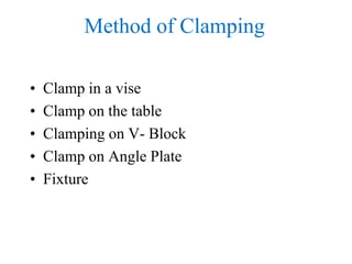 Method of Clamping
• Clamp in a vise
• Clamp on the table
• Clamping on V- Block
• Clamp on Angle Plate
• Fixture
 