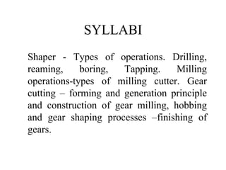 SYLLABI
Shaper - Types of operations. Drilling,
reaming, boring, Tapping. Milling
operations-types of milling cutter. Gear
cutting – forming and generation principle
and construction of gear milling, hobbing
and gear shaping processes –finishing of
gears.
 