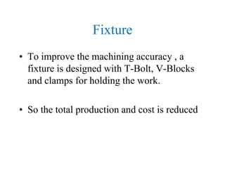 Fixture
• To improve the machining accuracy , a
fixture is designed with T-Bolt, V-Blocks
and clamps for holding the work.
• So the total production and cost is reduced
 