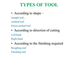 TYPES OF TOOL
• According to shape –
straight tool ,
cranked tool
Goose necked tool
• According to direction of cutting
Left hand
Right hand
• According to the finishing required
Roughing tool
Finishing tool
 