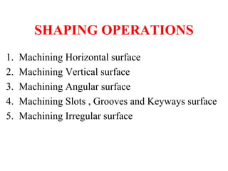 SHAPING OPERATIONS
1. Machining Horizontal surface
2. Machining Vertical surface
3. Machining Angular surface
4. Machining Slots , Grooves and Keyways surface
5. Machining Irregular surface
 