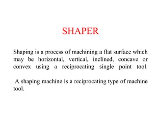 SHAPER
Shaping is a process of machining a flat surface which
may be horizontal, vertical, inclined, concave or
convex using a reciprocating single point tool.
A shaping machine is a reciprocating type of machine
tool.
 
