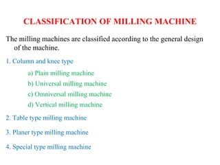 CLASSIFICATION OF MILLING MACHINE
The milling machines are classified according to the general design
of the machine.
1. Column and knee type
a) Plain milling machine
b) Universal milling machine
c) Omniversal milling machine
d) Vertical milling machine
2. Table type milling machine
3. Planer type milling machine
4. Special type milling machine
 