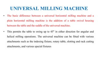 UNIVERSAL MILLING MACHINE
• The basic difference between a universal horizontal milling machine and a
plain horizontal milling machine is the addition of a table swivel housing
between the table and the saddle of the universal machine.
• This permits the table to swing up to 45° in either direction for angular and
helical milling operations. The universal machine can be fitted with various
attachments such as the indexing fixture, rotary table, slotting and rack cutting
attachments, and various special fixtures
 