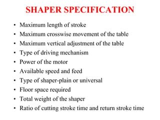 SHAPER SPECIFICATION
• Maximum length of stroke
• Maximum crosswise movement of the table
• Maximum vertical adjustment of the table
• Type of driving mechanism
• Power of the motor
• Available speed and feed
• Type of shaper-plain or universal
• Floor space required
• Total weight of the shaper
• Ratio of cutting stroke time and return stroke time
 