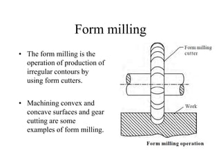 Form milling
• The form milling is the
operation of production of
irregular contours by
using form cutters.
• Machining convex and
concave surfaces and gear
cutting are some
examples of form milling.
 