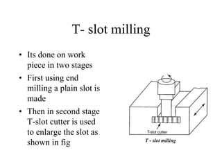 T- slot milling
• Its done on work
piece in two stages
• First using end
milling a plain slot is
made
• Then in second stage
T-slot cutter is used
to enlarge the slot as
shown in fig
 