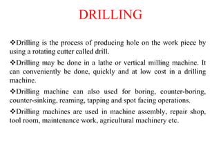 DRILLING
Drilling is the process of producing hole on the work piece by
using a rotating cutter called drill.
Drilling may be done in a lathe or vertical milling machine. It
can conveniently be done, quickly and at low cost in a drilling
machine.
Drilling machine can also used for boring, counter-boring,
counter-sinking, reaming, tapping and spot facing operations.
Drilling machines are used in machine assembly, repair shop,
tool room, maintenance work, agricultural machinery etc.
 
