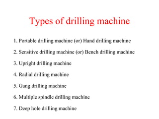 Types of drilling machine
1. Portable drilling machine (or) Hand drilling machine
2. Sensitive drilling machine (or) Bench drilling machine
3. Upright drilling machine
4. Radial drilling machine
5. Gang drilling machine
6. Multiple spindle drilling machine
7. Deep hole drilling machine
 