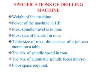 SPECIFICATIONS OF DRILLING
MACHINE
Weight of the machine.
Power of the machine in HP.
Max. spindle travel is in mm.
Max. size of the drill in mm.
Table size of max. dimensions of a job can
mount on a table.
The No. of spindle speed in rpm.
The No. of automatic spindle feeds mm/rev.
Floor space required.
 