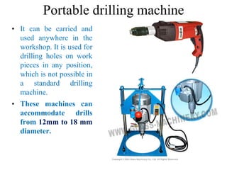 Portable drilling machine
• It can be carried and
used anywhere in the
workshop. It is used for
drilling holes on work
pieces in any position,
which is not possible in
a standard drilling
machine.
• These machines can
accommodate drills
from 12mm to 18 mm
diameter.
 