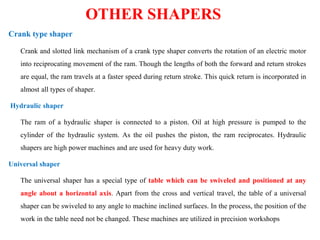 OTHER SHAPERS
Crank type shaper
Crank and slotted link mechanism of a crank type shaper converts the rotation of an electric motor
into reciprocating movement of the ram. Though the lengths of both the forward and return strokes
are equal, the ram travels at a faster speed during return stroke. This quick return is incorporated in
almost all types of shaper.
Hydraulic shaper
The ram of a hydraulic shaper is connected to a piston. Oil at high pressure is pumped to the
cylinder of the hydraulic system. As the oil pushes the piston, the ram reciprocates. Hydraulic
shapers are high power machines and are used for heavy duty work.
Universal shaper
The universal shaper has a special type of table which can be swiveled and positioned at any
angle about a horizontal axis. Apart from the cross and vertical travel, the table of a universal
shaper can be swiveled to any angle to machine inclined surfaces. In the process, the position of the
work in the table need not be changed. These machines are utilized in precision workshops
 