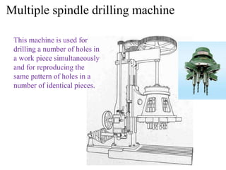 Multiple spindle drilling machine
This machine is used for
drilling a number of holes in
a work piece simultaneously
and for reproducing the
same pattern of holes in a
number of identical pieces.
 