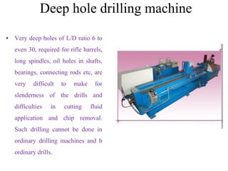 Deep hole drilling machine
• Very deep holes of L/D ratio 6 to
even 30, required for rifle barrels,
long spindles, oil holes in shafts,
bearings, connecting rods etc, are
very difficult to make for
slenderness of the drills and
difficulties in cutting fluid
application and chip removal.
Such drilling cannot be done in
ordinary drilling machines and b
ordinary drills.
 