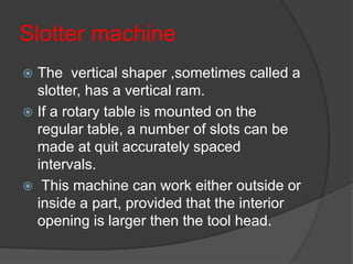 Slotter machine
 The vertical shaper ,sometimes called a
slotter, has a vertical ram.
 If a rotary table is mounted on the
regular table, a number of slots can be
made at quit accurately spaced
intervals.
 This machine can work either outside or
inside a part, provided that the interior
opening is larger then the tool head.
 