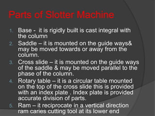 Parts of Slotter Machine
1. Base - it is rigidly built is cast integral with
the column
2. Saddle – it is mounted on the guide ways&
may be moved towards or away from the
column.
3. Cross slide – it is mounted on the guide ways
of the saddle & may be moved parallel to the
phase of the column.
4. Rotary table – it is a circular table mounted
on the top of the cross slide this is provided
with an index plate . Index plate is provided
accurate division of parts.
5. Ram – it reciprocate in a vertical direction
ram caries cutting tool at its lower end
 