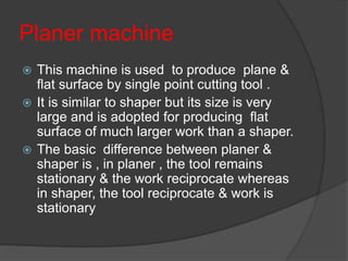 Planer machine
 This machine is used to produce plane &
flat surface by single point cutting tool .
 It is similar to shaper but its size is very
large and is adopted for producing flat
surface of much larger work than a shaper.
 The basic difference between planer &
shaper is , in planer , the tool remains
stationary & the work reciprocate whereas
in shaper, the tool reciprocate & work is
stationary
 