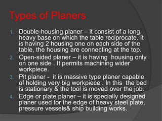 Types of Planers
1. Double-housing planer – it consist of a long
heavy base on which the table reciprocate. It
is having 2 housing one on each side of the
table, the housing are connecting at the top.
2. Open-sided planer – it is having housing only
on one side . It permits machining wider
workpiece.
3. Pit planer - it is massive type planer capable
of holding very big workpiece . In this the bed
is stationary & the tool is moved over the job.
4. Edge or plate planer – it is specially designed
planer used for the edge of heavy steel plate,
pressure vessels& ship building works.
 