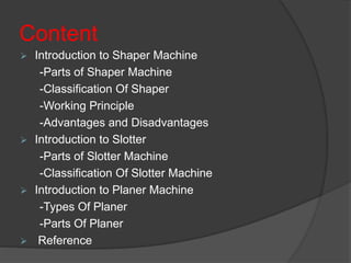 Content
 Introduction to Shaper Machine
-Parts of Shaper Machine
-Classification Of Shaper
-Working Principle
-Advantages and Disadvantages
 Introduction to Slotter
-Parts of Slotter Machine
-Classification Of Slotter Machine
 Introduction to Planer Machine
-Types Of Planer
-Parts Of Planer
 Reference
 