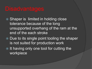 Disadvantages
 Shaper is limited in holding close
tolerance because of the long
unsupported overhang of the ram at the
end of the each stroke
 Due to its single point tooling the shaper
is not suited for production work
 It having only one tool for cutting the
workpiece
 
