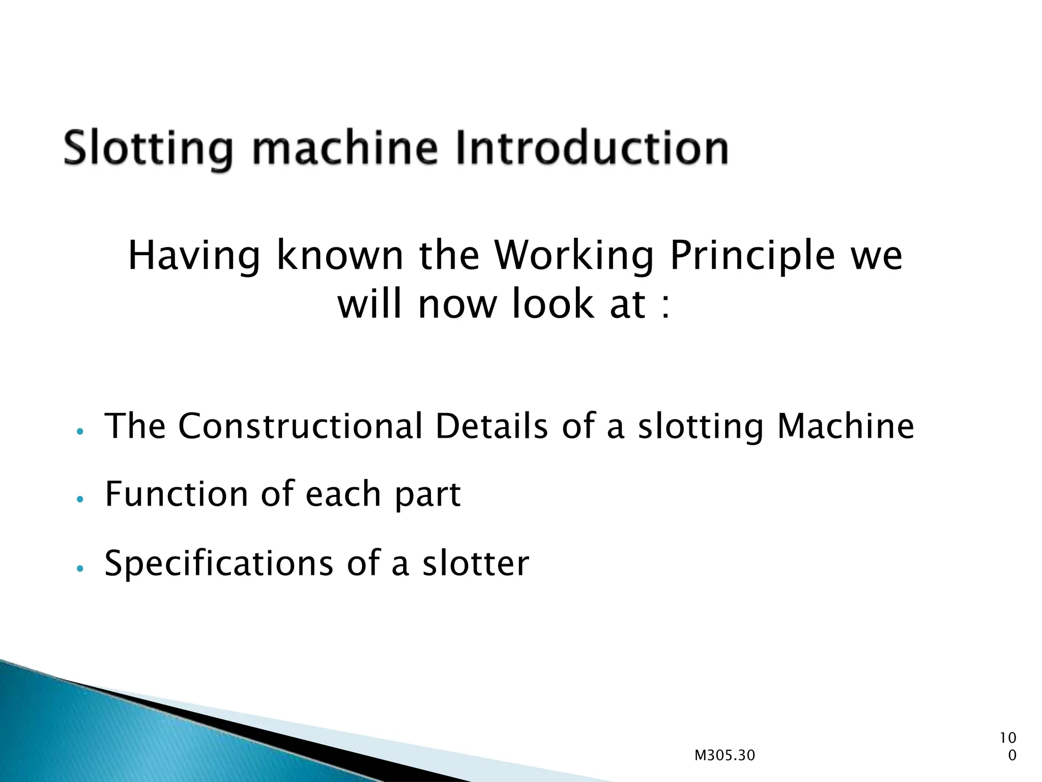 Having known the Working Principle we
will now look at :
10
0
M305.30
⦁ The Constructional Details of a slotting Machine
⦁ Function of each part
⦁ Specifications of a slotter
 