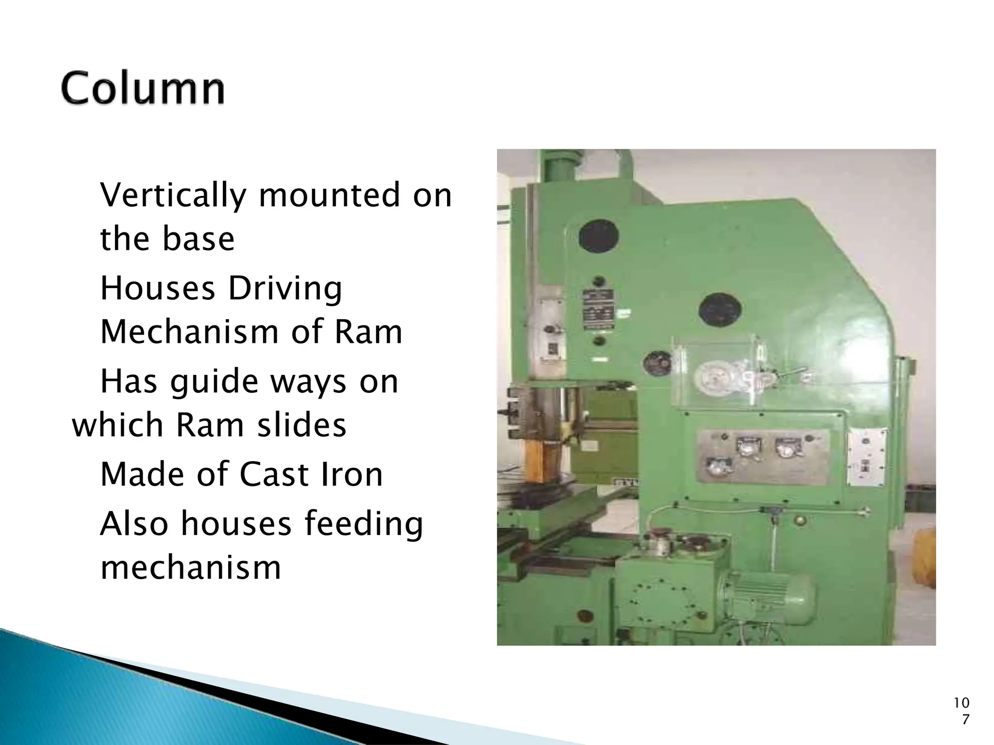 Vertically mounted on
the base
Houses Driving
Mechanism of Ram
Has guide ways on
which Ram slides
Made of Cast Iron
Also houses feeding
mechanism
COLUMN
10
7
 