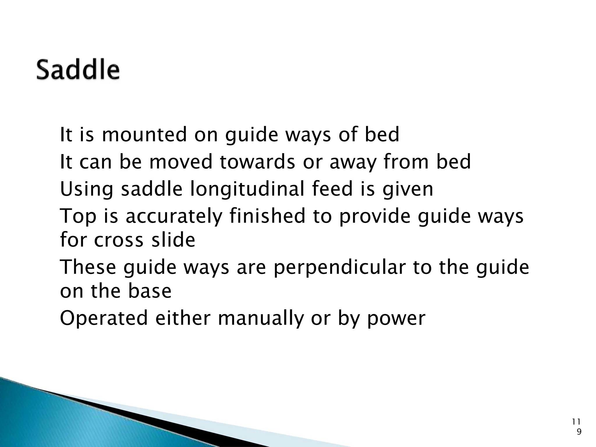 It is mounted on guide ways of bed
It can be moved towards or away from bed
Using saddle longitudinal feed is given
Top is accurately finished to provide guide ways
for cross slide
These guide ways are perpendicular to the guide
on the base
Operated either manually or by power
11
9
 