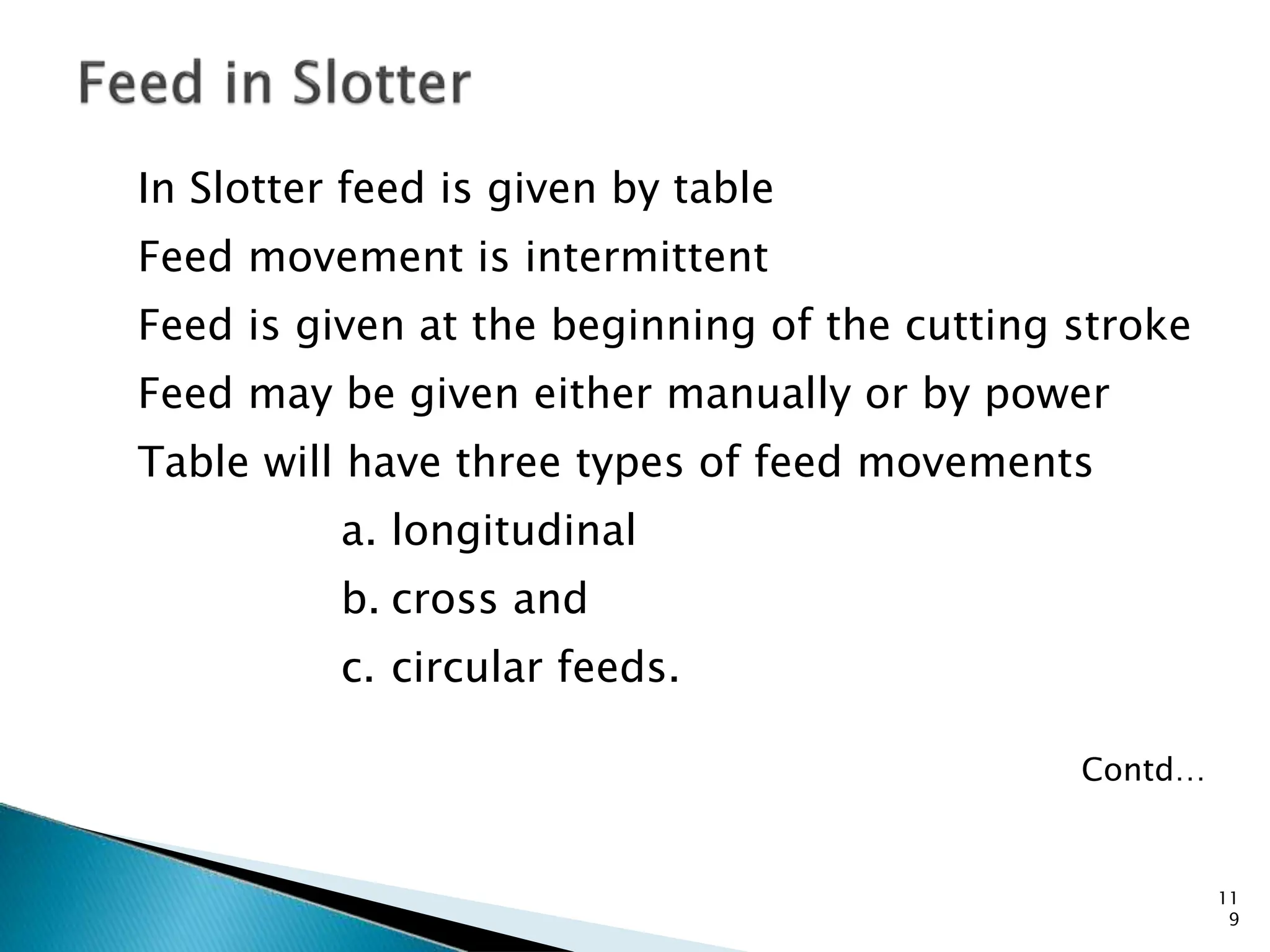 In Slotter feed is given by table
Feed movement is intermittent
Feed is given at the beginning of the cutting stroke
Feed may be given either manually or by power
Table will have three types of feed movements
a. longitudinal
b. cross and
c. circular feeds.
Contd…
11
9
 