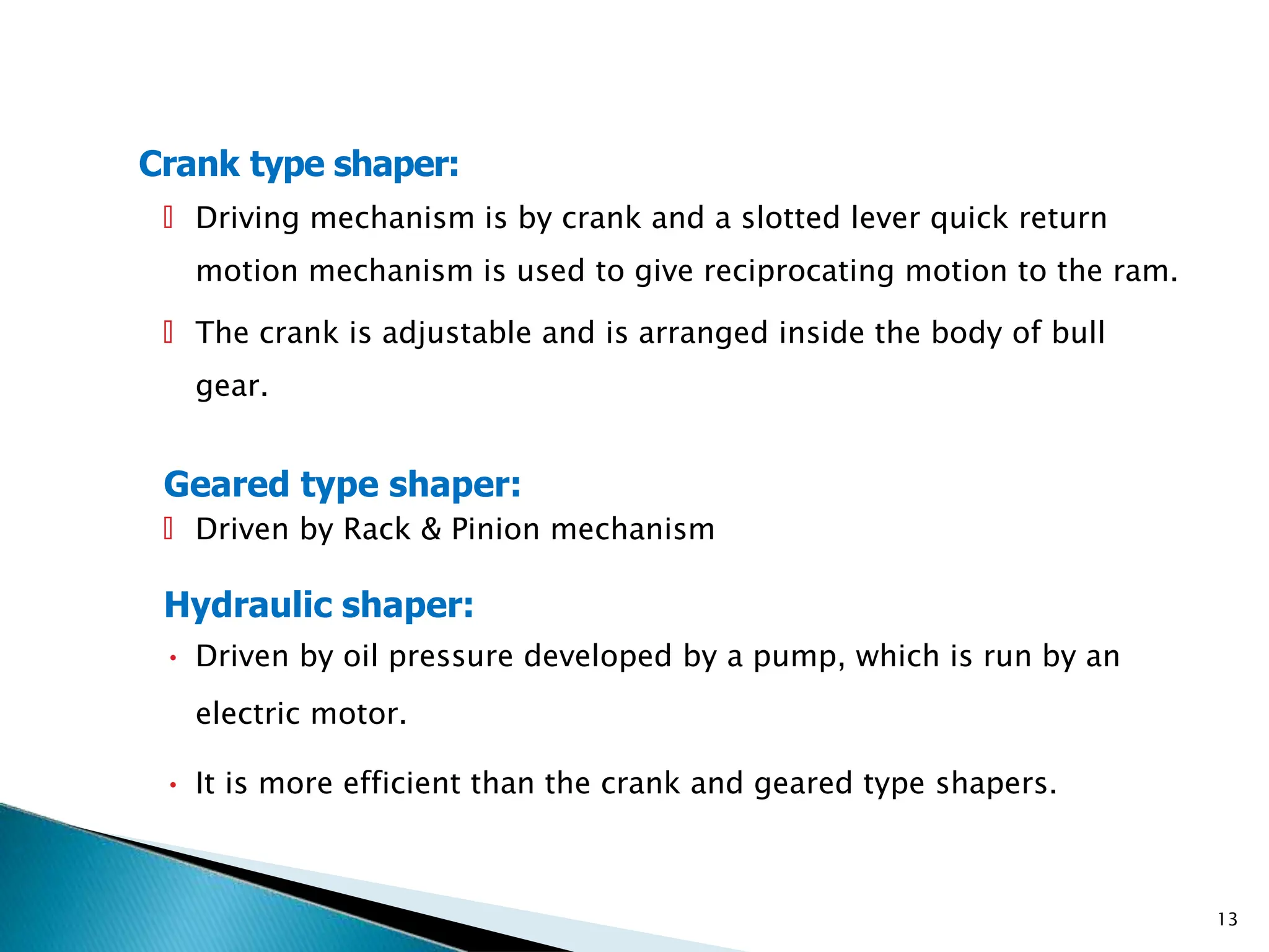 Crank type shaper:
13
🞄 Driving mechanism is by crank and a slotted lever quick return
motion mechanism is used to give reciprocating motion to the ram.
🞄 The crank is adjustable and is arranged inside the body of bull
gear.
Geared type shaper:
🞄 Driven by Rack & Pinion mechanism
Hydraulic shaper:
• Driven by oil pressure developed by a pump, which is run by an
electric motor.
• It is more efficient than the crank and geared type shapers.
 