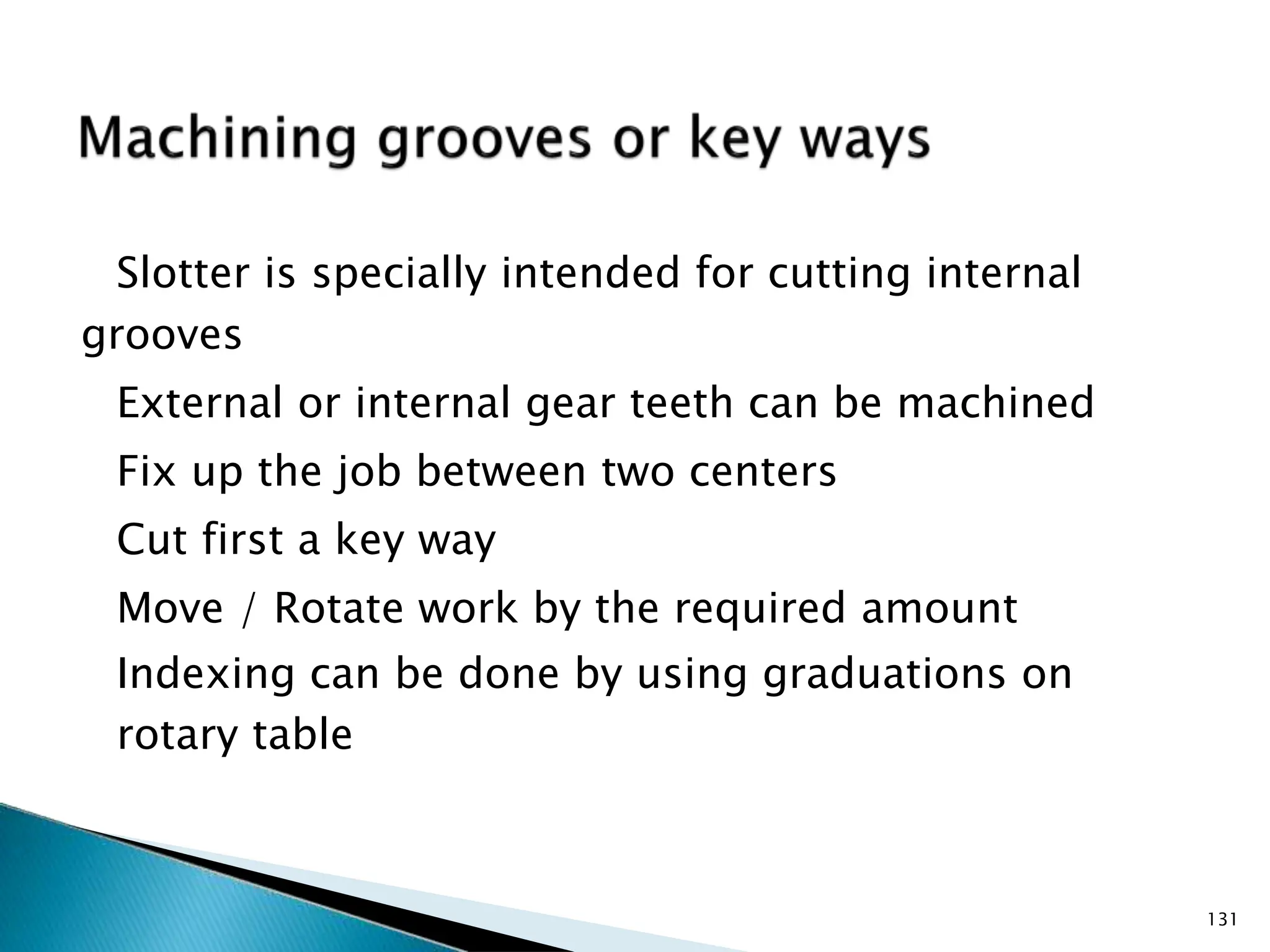 Slotter is specially intended for cutting internal
grooves
External or internal gear teeth can be machined
Fix up the job between two centers
Cut first a key way
Move / Rotate work by the required amount
Indexing can be done by using graduations on
rotary table
131
 