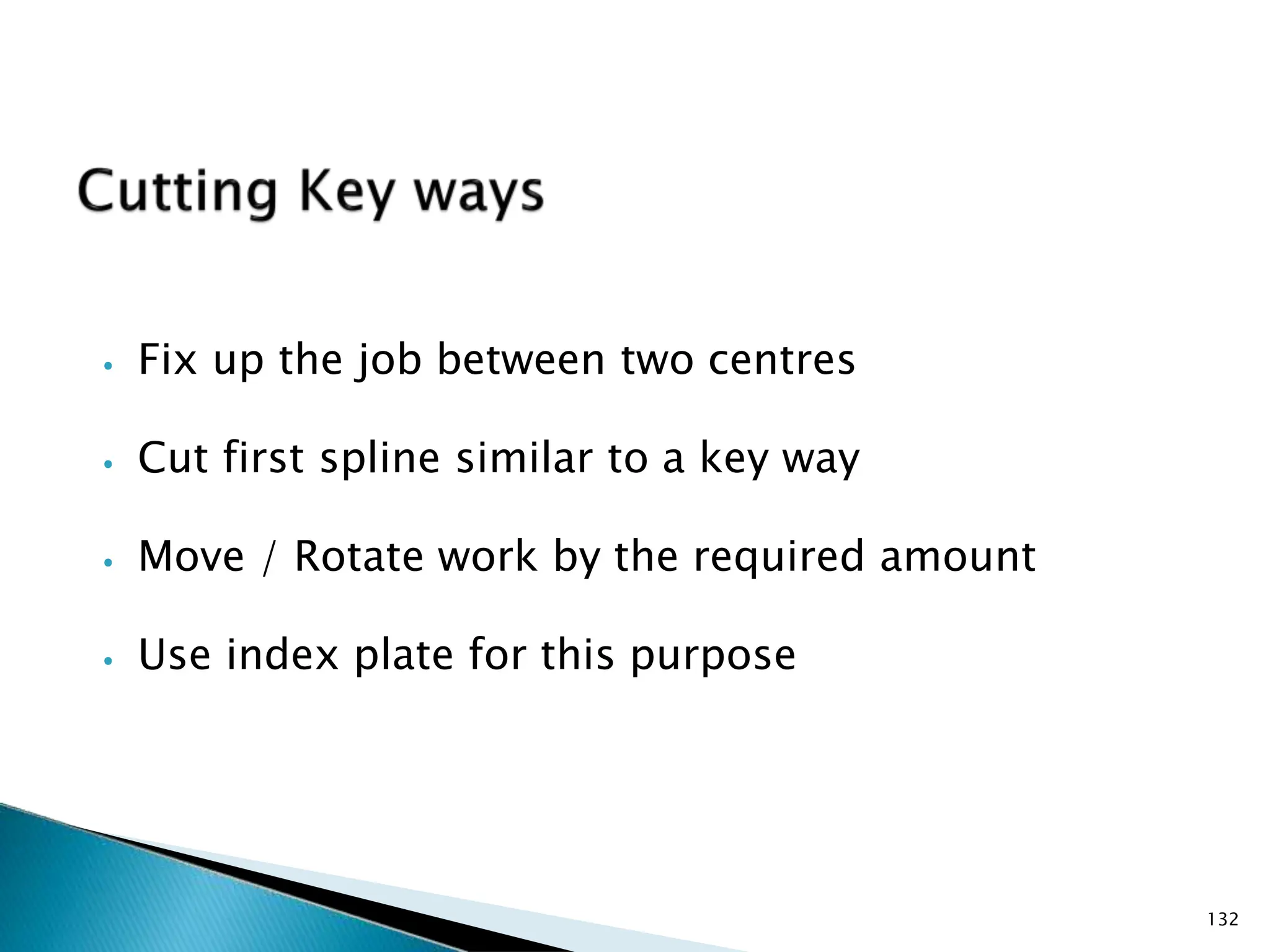 ⦁ Fix up the job between two centres
⦁ Cut first spline similar to a key way
⦁ Move / Rotate work by the required amount
⦁ Use index plate for this purpose
132
 