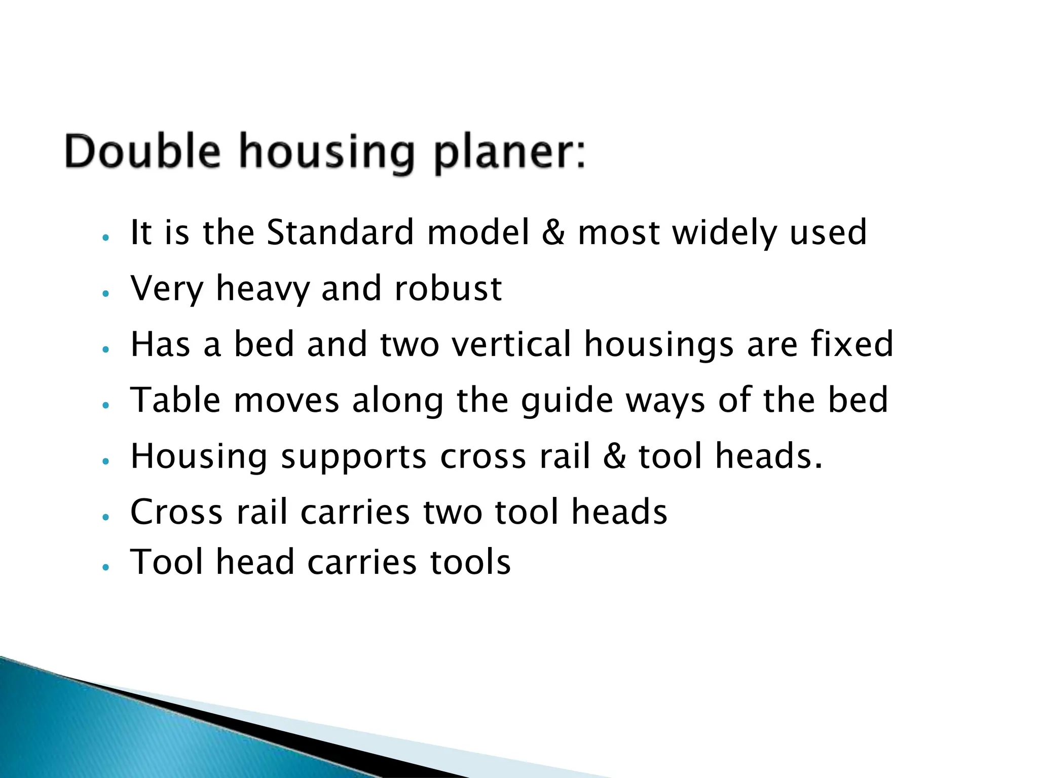 ⦁ It is the Standard model & most widely used
⦁ Very heavy and robust
⦁ Has a bed and two vertical housings are fixed
⦁ Table moves along the guide ways of the bed
⦁ Housing supports cross rail & tool heads.
⦁ Cross rail carries two tool heads
⦁ Tool head carries tools
148
 