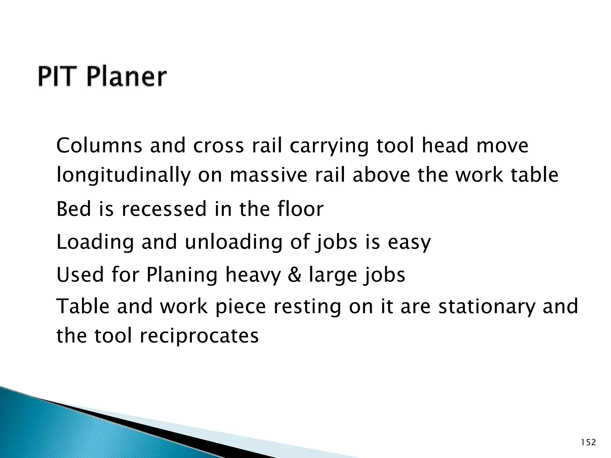 Columns and cross rail carrying tool head move
longitudinally on massive rail above the work table
Bed is recessed in the floor
Loading and unloading of jobs is easy
Used for Planing heavy & large jobs
Table and work piece resting on it are stationary and
the tool reciprocates
152
 