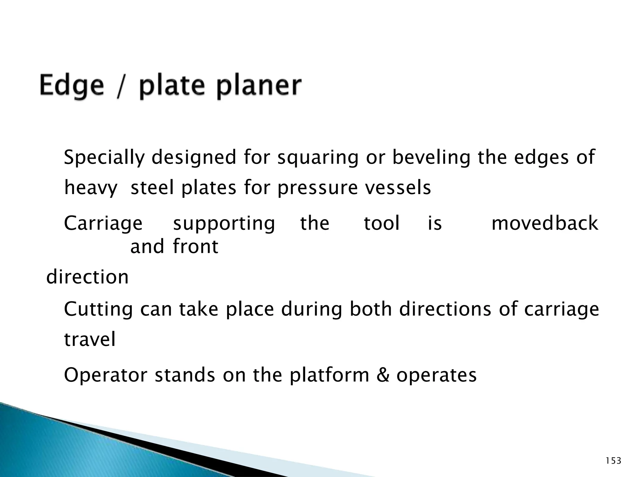 Specially designed for squaring or beveling the edges of
heavy steel plates for pressure vessels
Carriage supporting the tool is movedback
and front
direction
Cutting can take place during both directions of carriage
travel
Operator stands on the platform & operates
153
 