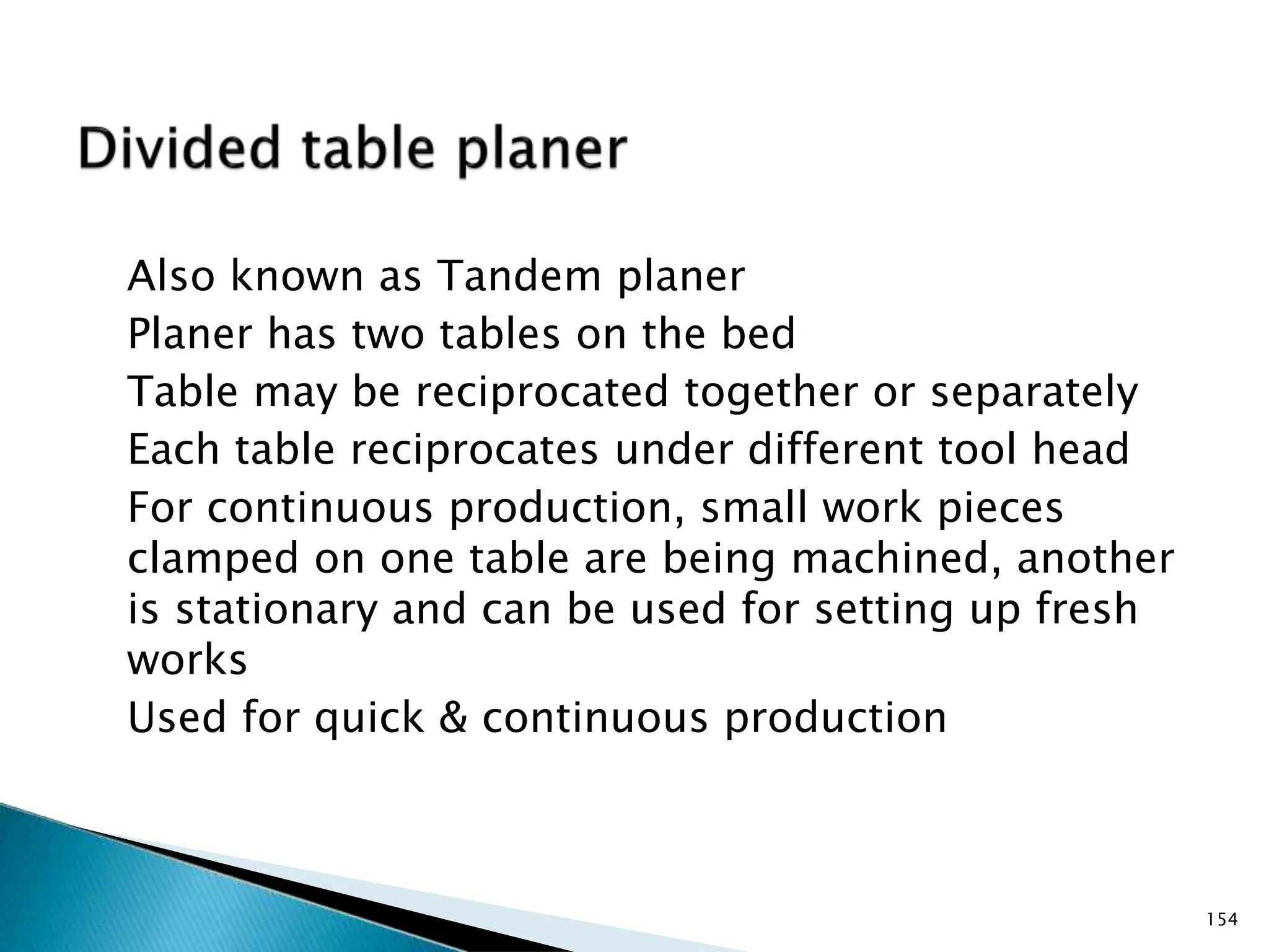Also known as Tandem planer
Planer has two tables on the bed
Table may be reciprocated together or separately
Each table reciprocates under different tool head
For continuous production, small work pieces
clamped on one table are being machined, another
is stationary and can be used for setting up fresh
works
Used for quick & continuous production
154
 