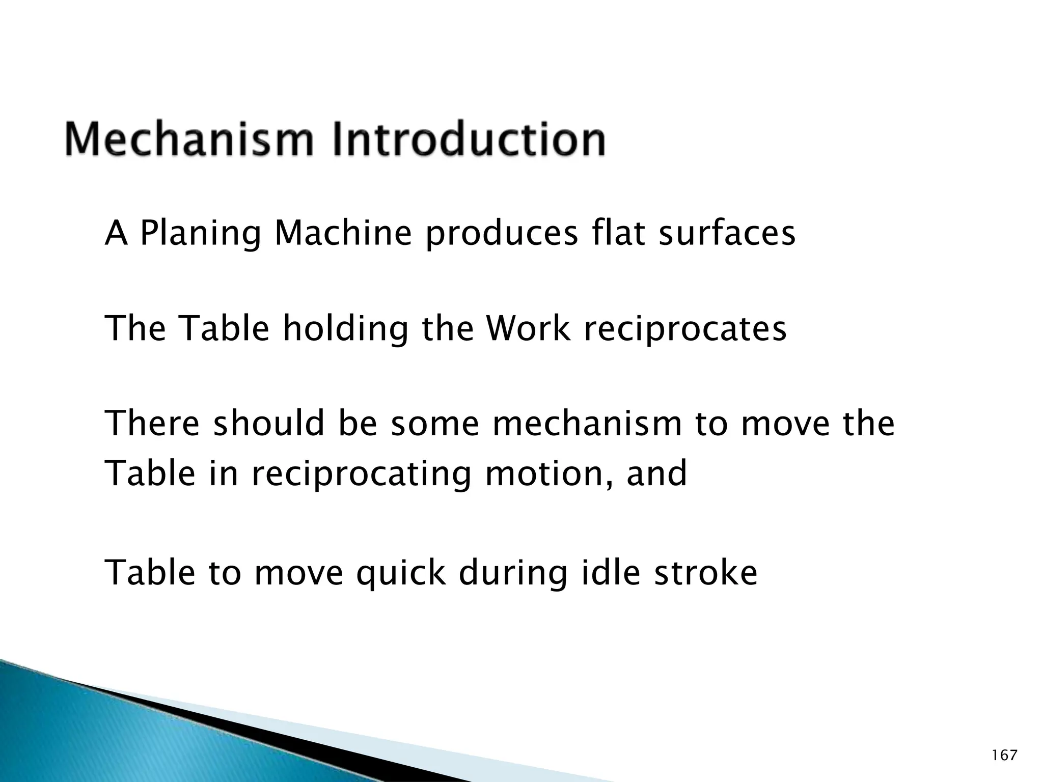 A Planing Machine produces flat surfaces
The Table holding the Work reciprocates
There should be some mechanism to move the
Table in reciprocating motion, and
Table to move quick during idle stroke
167
 