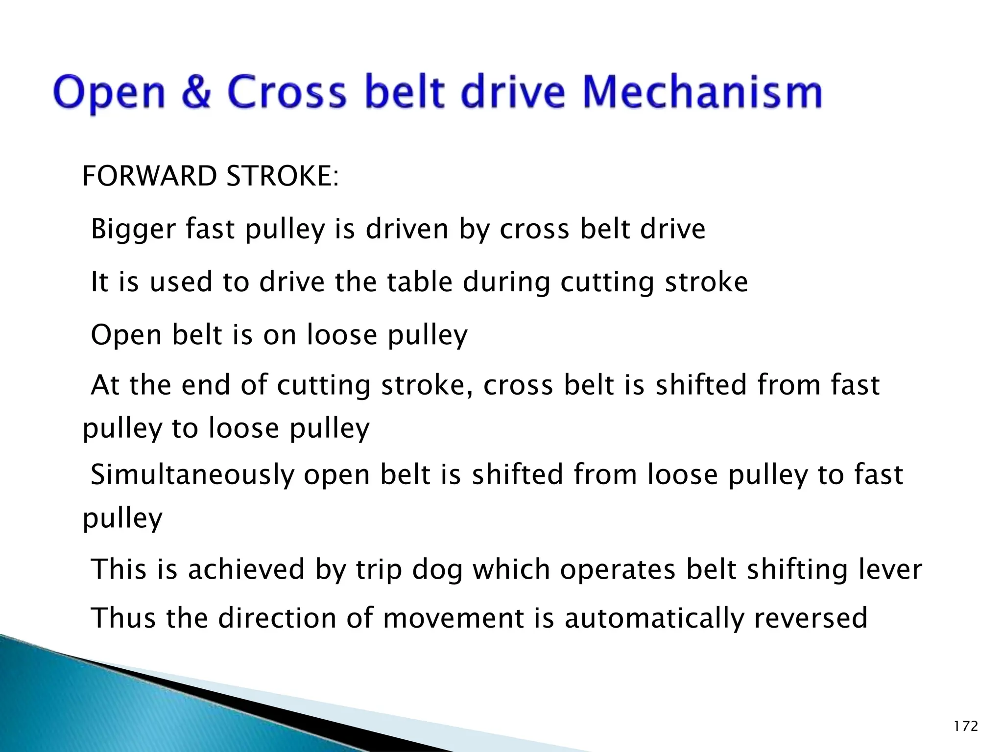 FORWARD STROKE:
Bigger fast pulley is driven by cross belt drive
It is used to drive the table during cutting stroke
Open belt is on loose pulley
At the end of cutting stroke, cross belt is shifted from fast
pulley to loose pulley
Simultaneously open belt is shifted from loose pulley to fast
pulley
This is achieved by trip dog which operates belt shifting lever
Thus the direction of movement is automatically reversed
172
 
