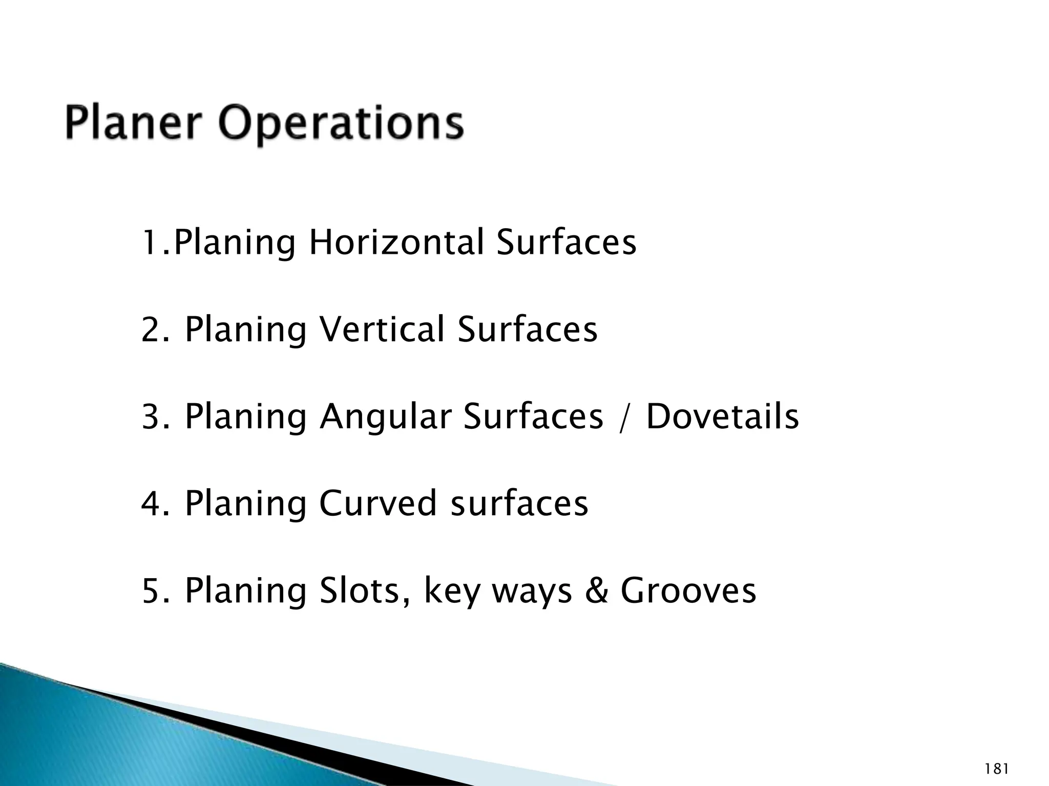 1.Planing Horizontal Surfaces
2. Planing Vertical Surfaces
3. Planing Angular Surfaces / Dovetails
4. Planing Curved surfaces
5. Planing Slots, key ways & Grooves
181
 