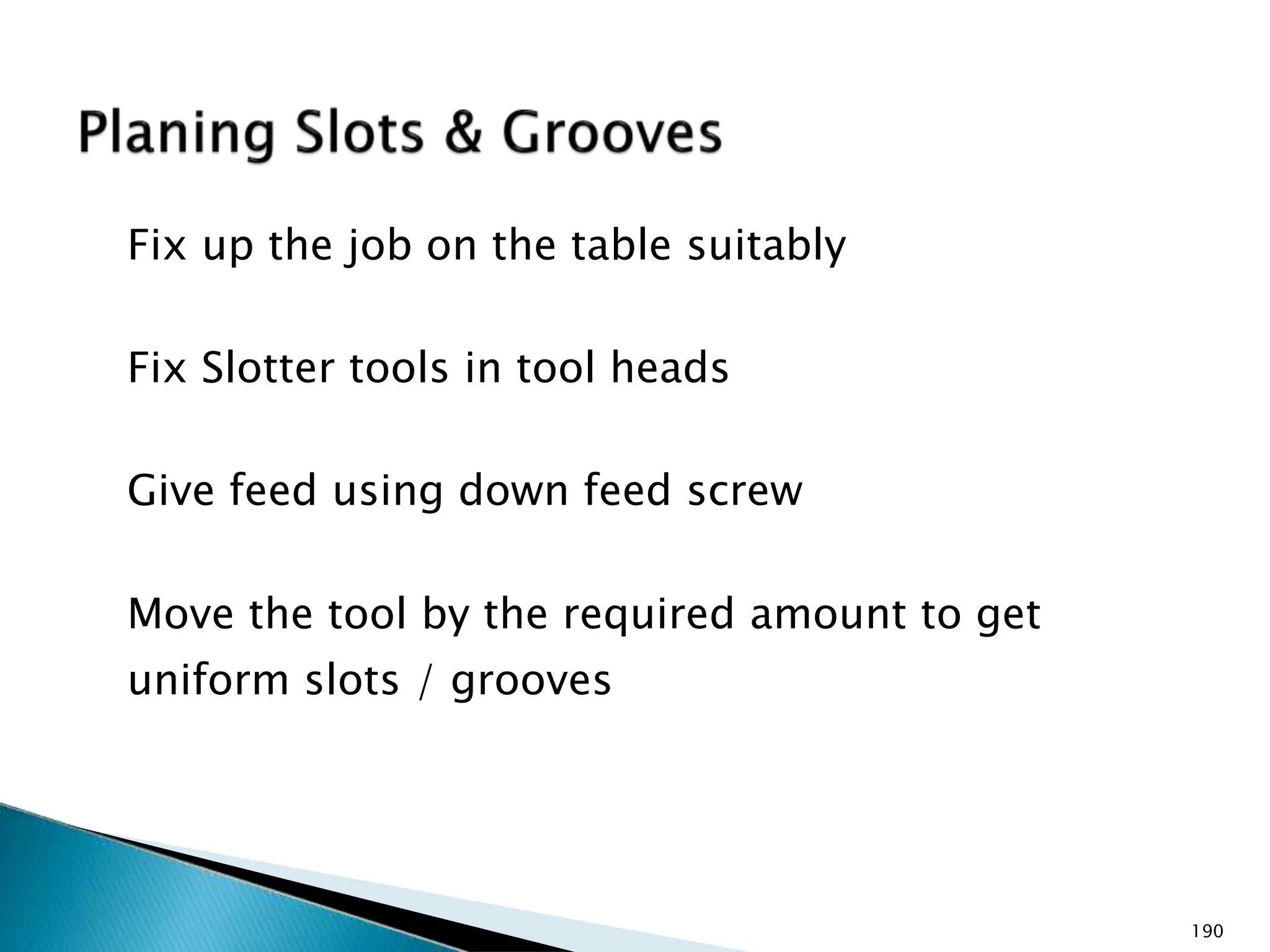 Fix up the job on the table suitably
Fix Slotter tools in tool heads
Give feed using down feed screw
Move the tool by the required amount to get
uniform slots / grooves
190
 